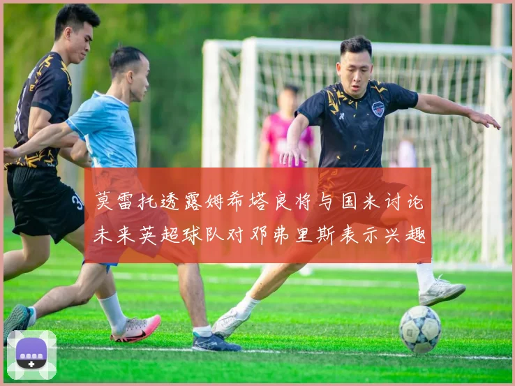 莫雷托透露姆希塔良将与国米讨论未来英超球队对邓弗里斯表示兴趣