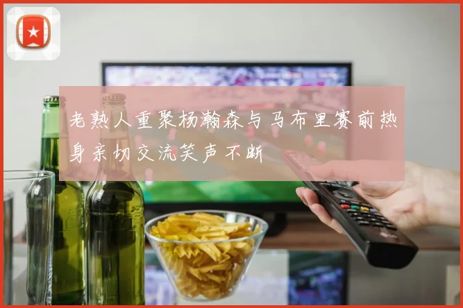 老熟人重聚杨瀚森与马布里赛前热身亲切交流笑声不断