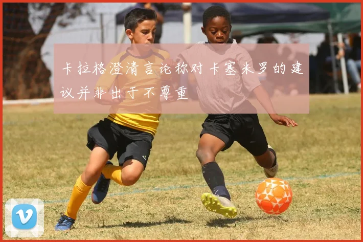 卡拉格澄清言论称对卡塞米罗的建议并非出于不尊重
