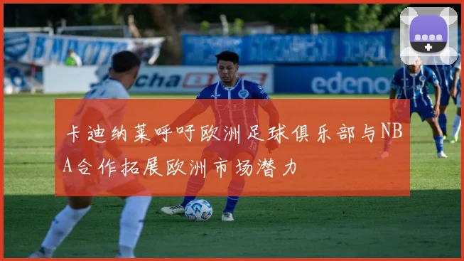 卡迪纳莱呼吁欧洲足球俱乐部与NBA合作拓展欧洲市场潜力