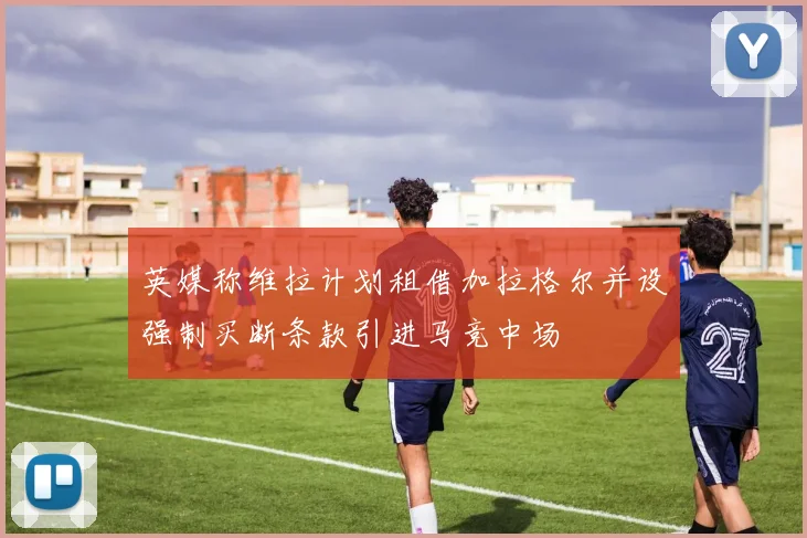 英媒称维拉计划租借加拉格尔并设强制买断条款引进马竞中场