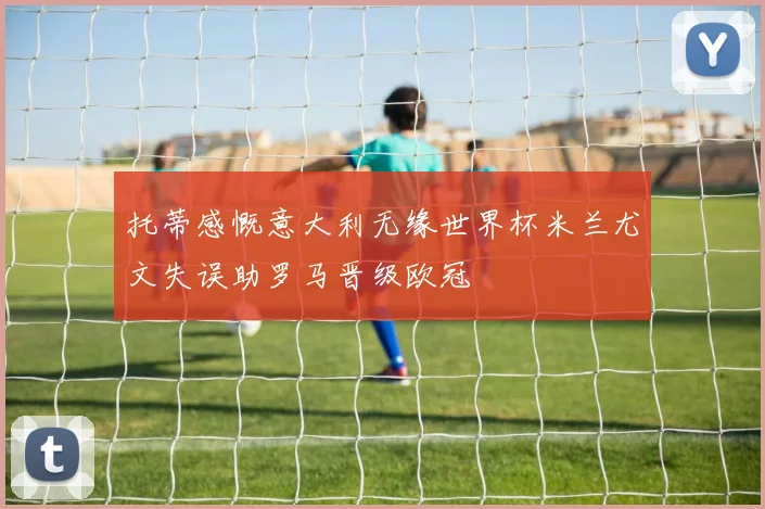 托蒂感慨意大利无缘世界杯米兰尤文失误助罗马晋级欧冠