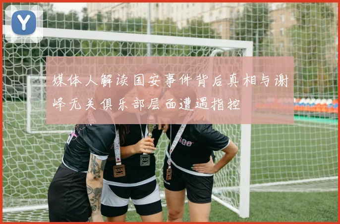 媒体人解读国安事件背后真相与谢峰无关俱乐部层面遭遇指控