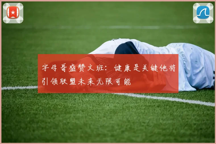 字母哥盛赞文班：健康是关键他将引领联盟未来无限可能