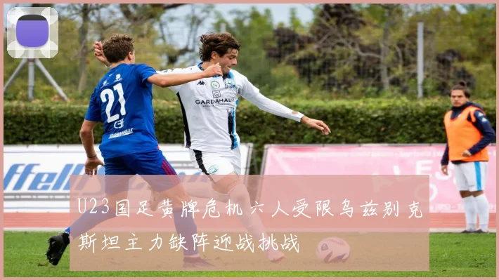 U23国足黄牌危机六人受限乌兹别克斯坦主力缺阵迎战挑战