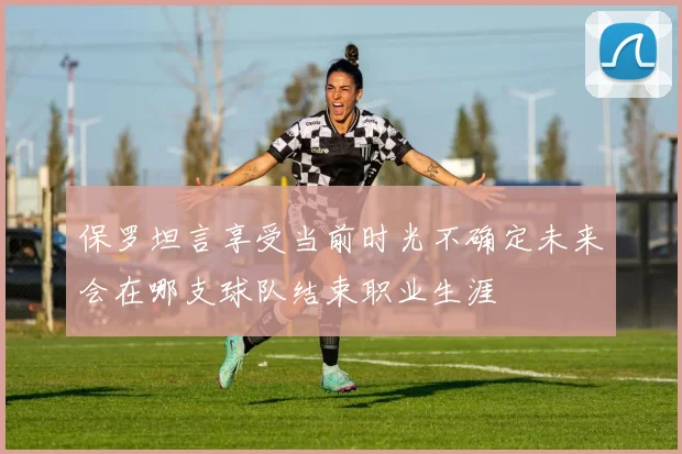 保罗坦言享受当前时光不确定未来会在哪支球队结束职业生涯