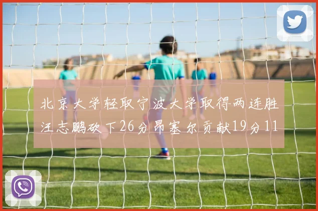 北京大学轻取宁波大学取得两连胜汪志鹏砍下26分昂塞尔贡献19分11篮板5助攻