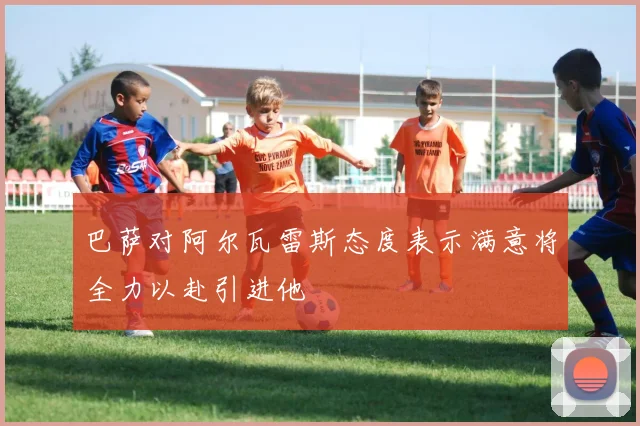 巴萨对阿尔瓦雷斯态度表示满意将全力以赴引进他