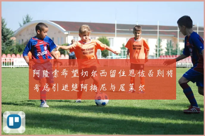 阿隆索希望切尔西留住恩佐否则将考虑引进楚阿梅尼与居莱尔
