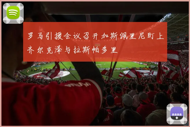 罗马引援会议召开加斯佩里尼盯上齐尔克泽与拉斯帕多里