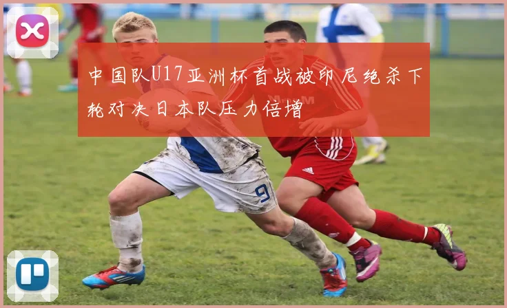 中国队U17亚洲杯首战被印尼绝杀下轮对决日本队压力倍增