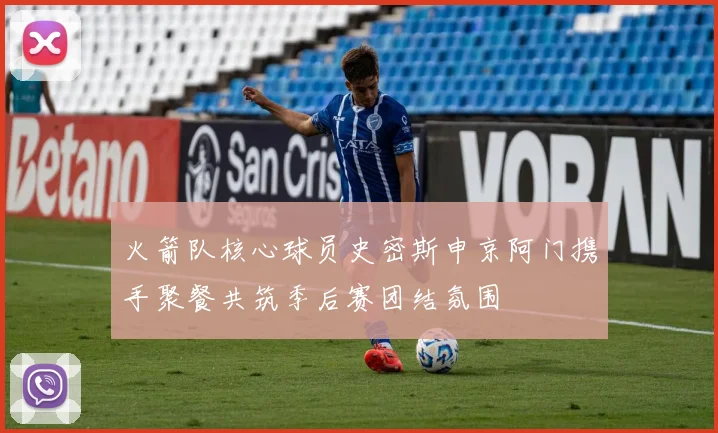 火箭队核心球员史密斯申京阿门携手聚餐共筑季后赛团结氛围
