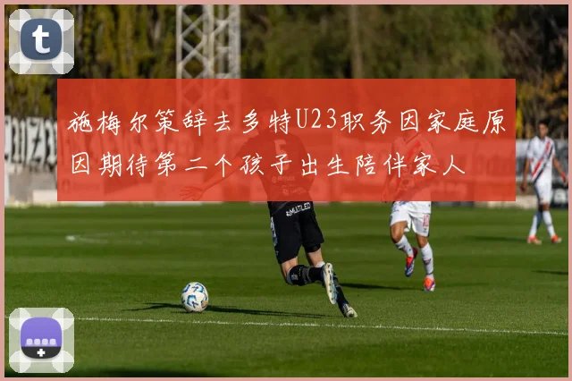 施梅尔策辞去多特U23职务因家庭原因期待第二个孩子出生陪伴家人