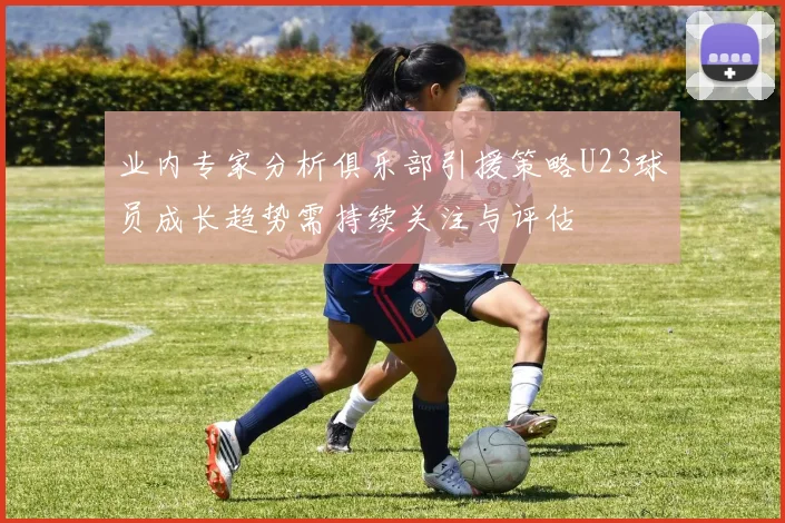 业内专家分析俱乐部引援策略U23球员成长趋势需持续关注与评估