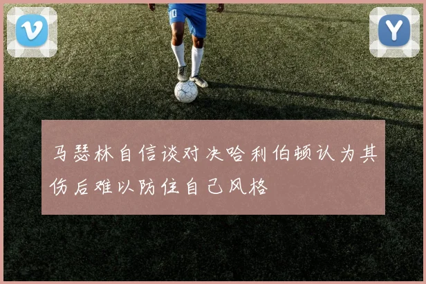马瑟林自信谈对决哈利伯顿认为其伤后难以防住自己风格