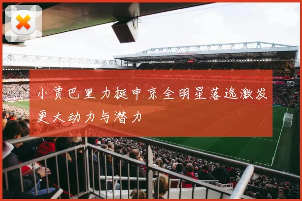 小贾巴里力挺申京全明星落选激发更大动力与潜力