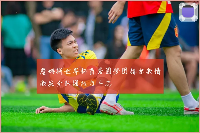 詹姆斯世界杯首秀圆梦图赫尔激情激发全队团结与斗志