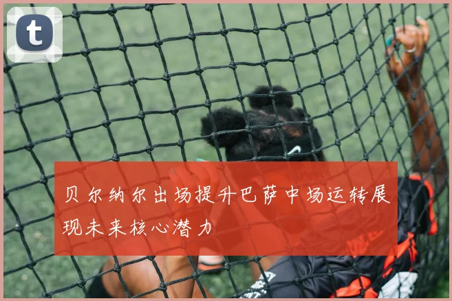 贝尔纳尔出场提升巴萨中场运转展现未来核心潜力