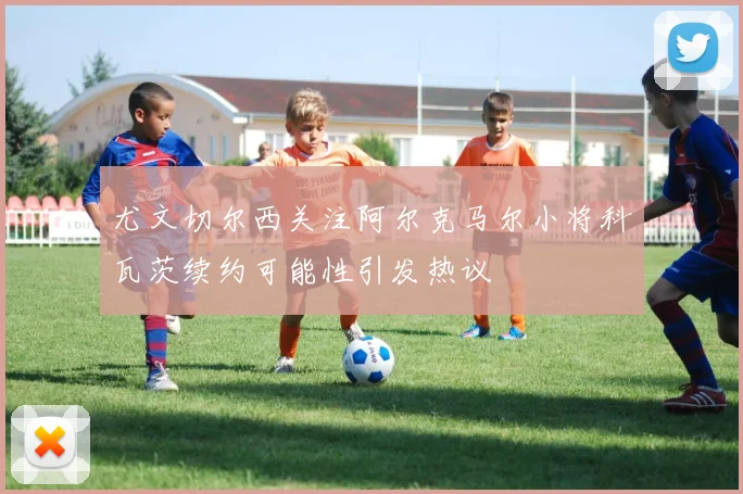 尤文切尔西关注阿尔克马尔小将科瓦茨续约可能性引发热议