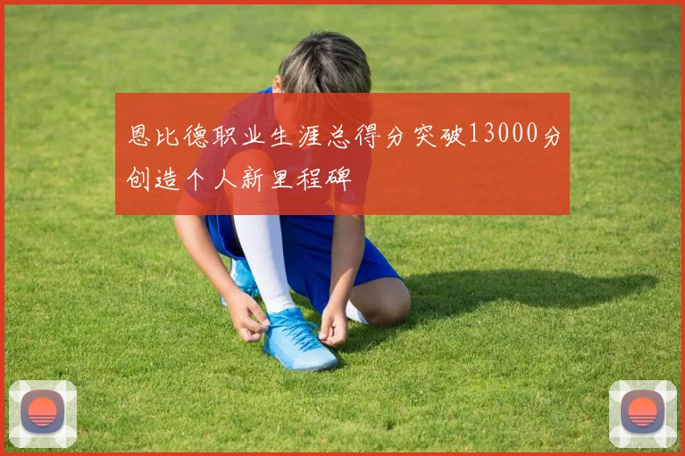 恩比德职业生涯总得分突破13000分创造个人新里程碑