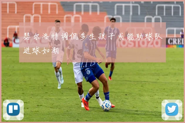 瑟尔洛特调侃多生孩子或能助球队进球如潮