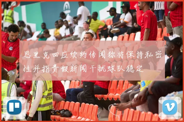 恩里克回应续约传闻称将保持私密性并指责假新闻干扰球队稳定