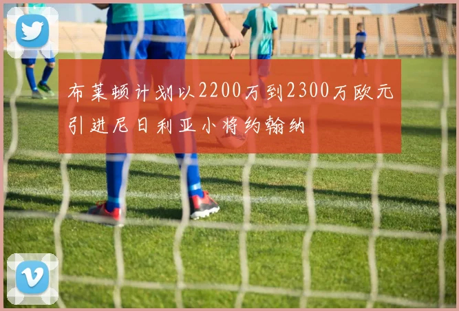 布莱顿计划以2200万到2300万欧元引进尼日利亚小将约翰纳