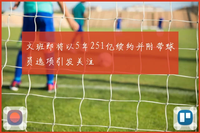 文班即将以5年251亿续约并附带球员选项引发关注