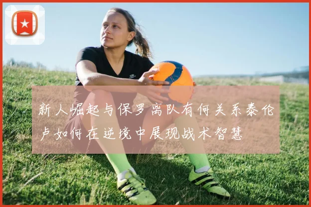 新人崛起与保罗离队有何关系泰伦卢如何在逆境中展现战术智慧