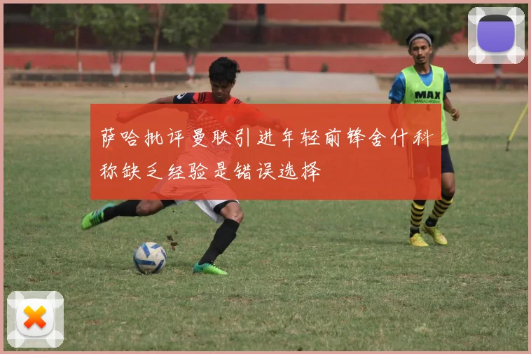 萨哈批评曼联引进年轻前锋舍什科称缺乏经验是错误选择