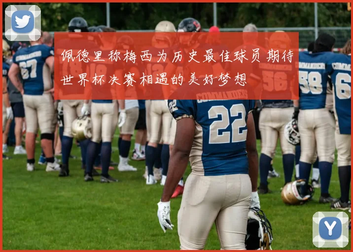 佩德里称梅西为历史最佳球员期待世界杯决赛相遇的美好梦想