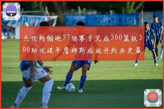 杰伦约翰逊37场赛季完成300篮板300助攻追平詹姆斯成就并列历史最快前锋