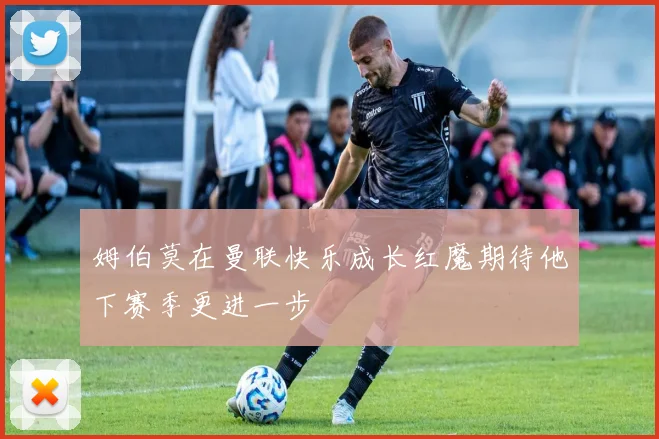 姆伯莫在曼联快乐成长红魔期待他下赛季更进一步