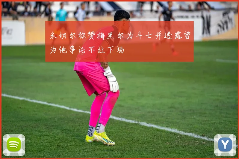 米切尔称赞梅里尔为斗士并透露曾为他争论不让下场